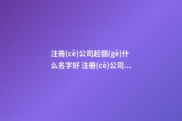 注冊(cè)公司起個(gè)什么名字好 注冊(cè)公司什么名字大氣